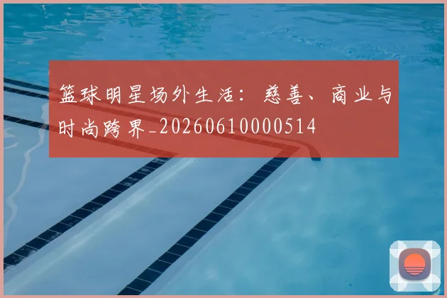 篮球明星场外生活:慈善、商业与时尚跨界_20260610000514