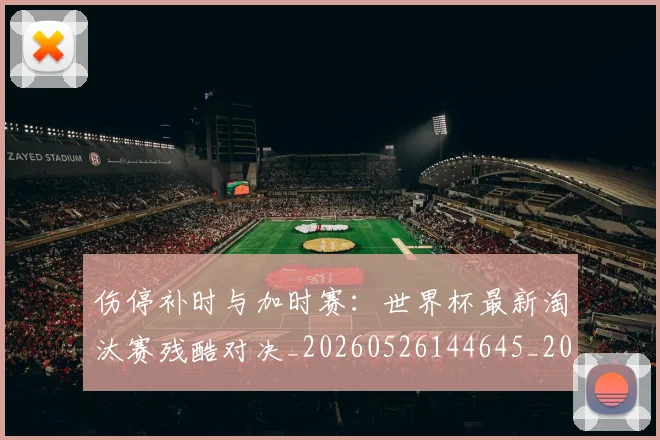 伤停补时与加时赛：世界杯最新淘汰赛残酷对决_20260526144645_20260608142538