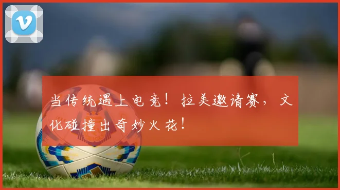 当传统遇上电竞！拉美邀请赛，文化碰撞出奇妙火花！