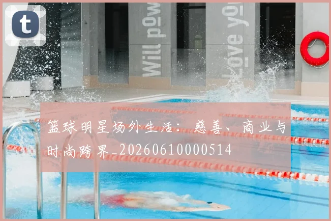 篮球明星场外生活：慈善、商业与时尚跨界_20260610000514